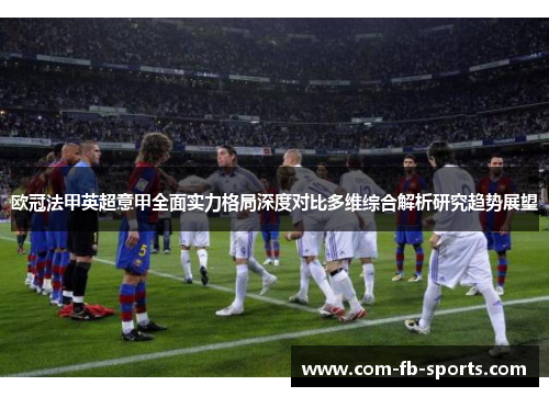 欧冠法甲英超意甲全面实力格局深度对比多维综合解析研究趋势展望 欧冠法甲英超意甲全面实力格局深度对比多维综合解析研究趋势展望