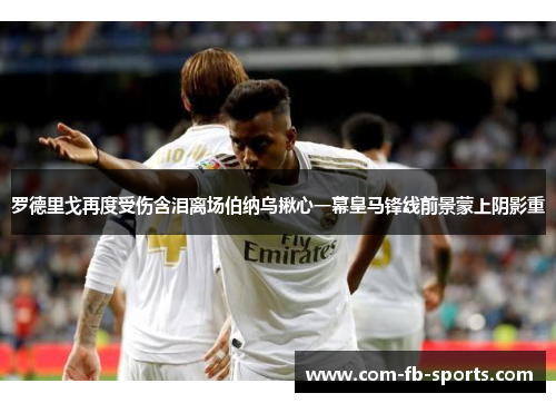 罗德里戈再度受伤含泪离场伯纳乌揪心一幕皇马锋线前景蒙上阴影重