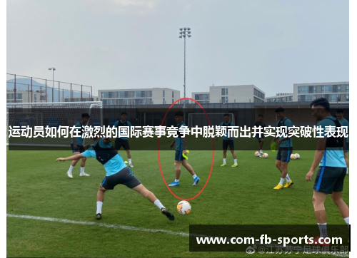 运动员如何在激烈的国际赛事竞争中脱颖而出并实现突破性表现 运动员如何在激烈的国际赛事竞争中脱颖而出并实现突破性表现