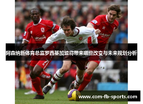 阿森纳新体育总监罗西基加盟将带来哪些改变与未来规划分析 阿森纳新体育总监罗西基加盟将带来哪些改变与未来规划分析